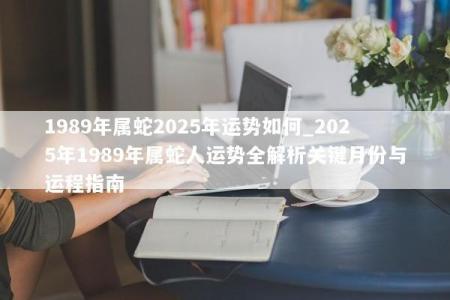 1989年属蛇2025年运势如何_2025年1989年属蛇人运势全解析关键月份与运程指南