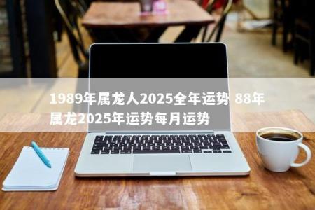 1989年属龙人2025全年运势 88年属龙2025年运势每月运势